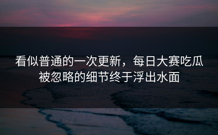 看似普通的一次更新，每日大赛吃瓜被忽略的细节终于浮出水面