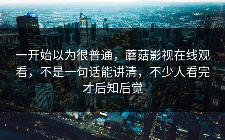 一开始以为很普通,蘑菇影视在线观看,不是一句话能讲清,不少人看完才后知后觉 一开始以为很普通,蘑菇影视在线观看,不是一句话能讲清,不少人看完才后知后觉