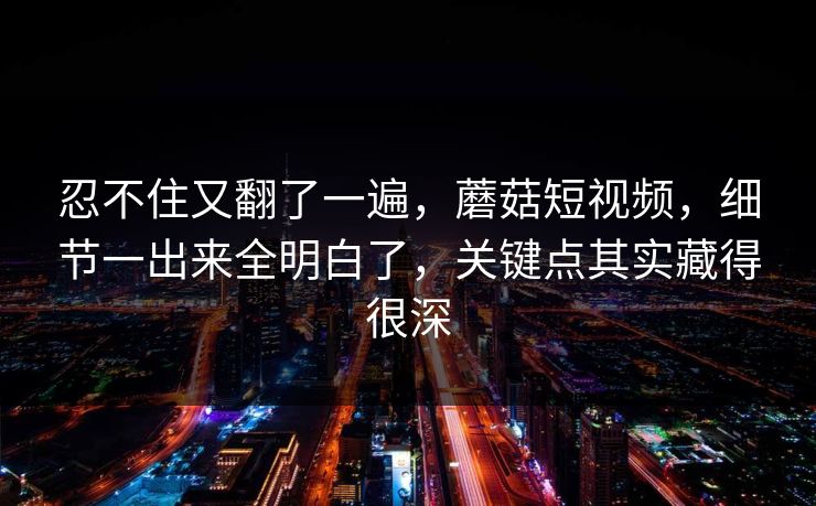 忍不住又翻了一遍,蘑菇短视频,细节一出来全明白了,关键点其实藏得很深 忍不住又翻了一遍,蘑菇短视频,细节一出来全明白了,关键点其实藏得很深