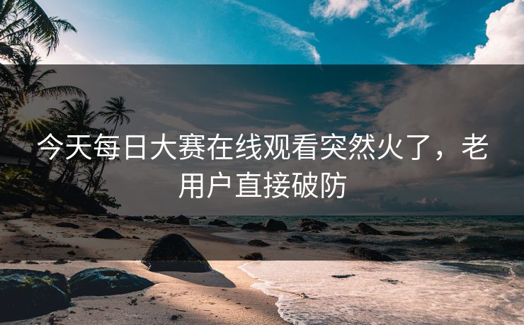 今天每日大赛在线观看突然火了，老用户直接破防