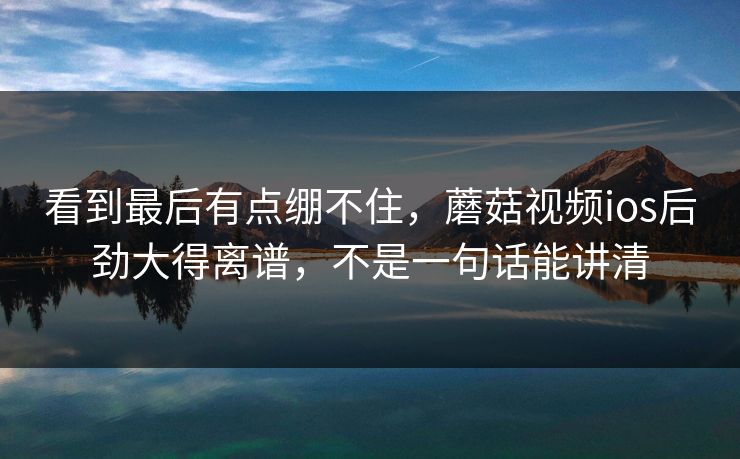 看到最后有点绷不住，蘑菇视频ios后劲大得离谱，不是一句话能讲清