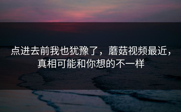 点进去前我也犹豫了，蘑菇视频最近，真相可能和你想的不一样