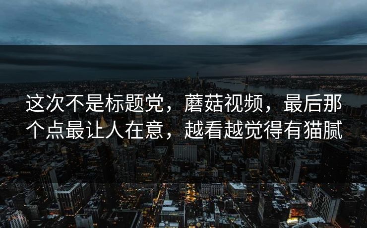 这次不是标题党，蘑菇视频，最后那个点最让人在意，越看越觉得有猫腻