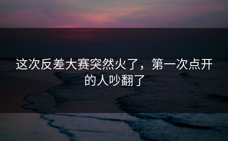 这次反差大赛突然火了，第一次点开的人吵翻了