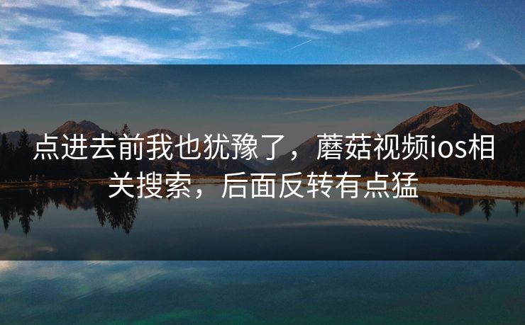 点进去前我也犹豫了，蘑菇视频ios相关搜索，后面反转有点猛