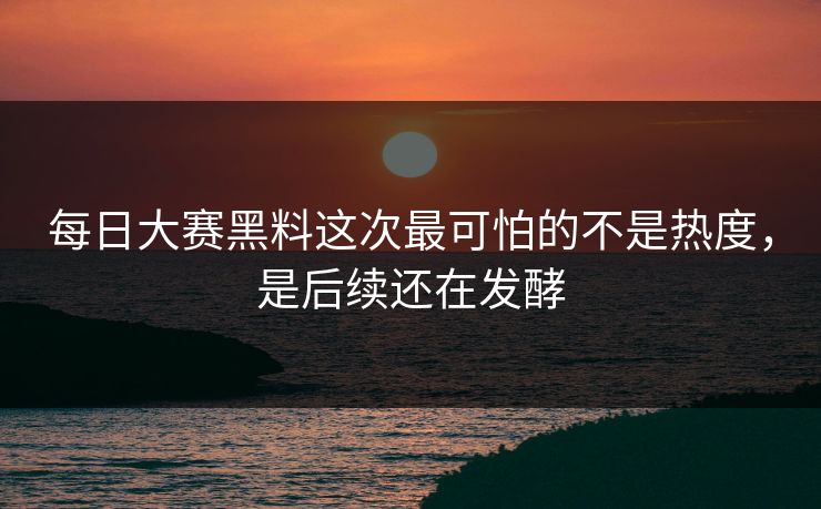 每日大赛黑料这次最可怕的不是热度，是后续还在发酵