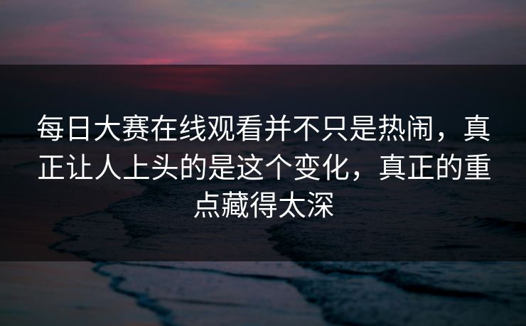 每日大赛在线观看并不只是热闹，真正让人上头的是这个变化，真正的重点藏得太深