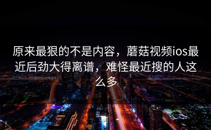原来最狠的不是内容,蘑菇视频ios最近后劲大得离谱,难怪最近搜的人这么多 原来最狠的不是内容,蘑菇视频ios最近后劲大得离谱,难怪最近搜的人这么多