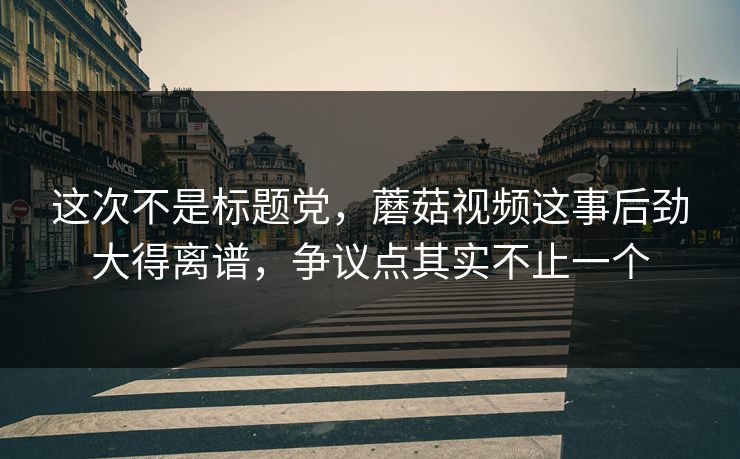这次不是标题党，蘑菇视频这事后劲大得离谱，争议点其实不止一个