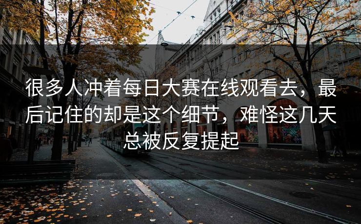 很多人冲着每日大赛在线观看去,最后记住的却是这个细节,难怪这几天总被反复提起 很多人冲着每日大赛在线观看去,最后记住的却是这个细节,难怪这几天总被反复提起