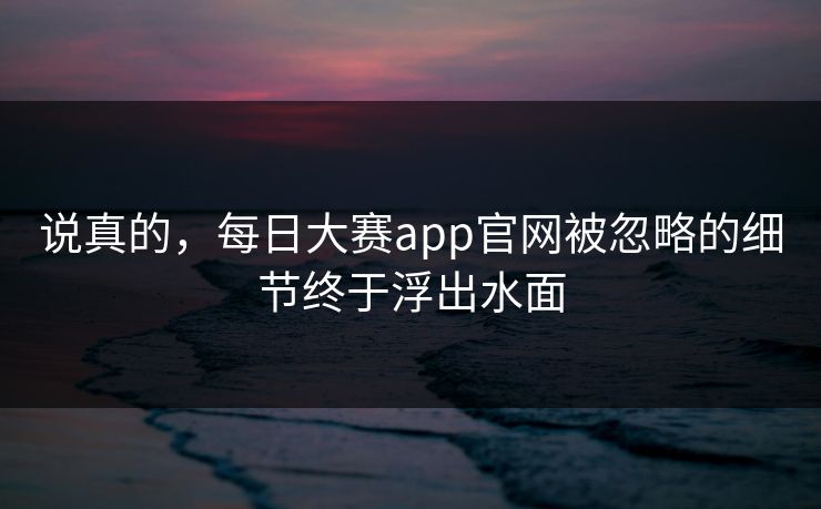 说真的，每日大赛app官网被忽略的细节终于浮出水面