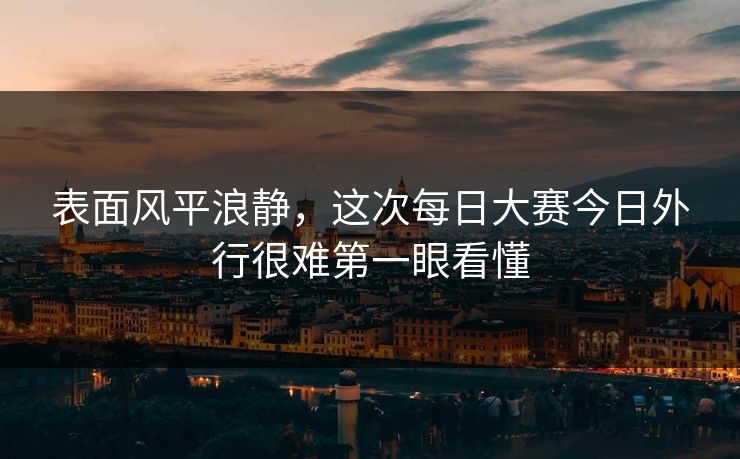 表面风平浪静,这次每日大赛今日外行很难第一眼看懂 表面风平浪静,这次每日大赛今日外行很难第一眼看懂