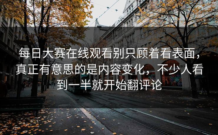 每日大赛在线观看别只顾着看表面，真正有意思的是内容变化，不少人看到一半就开始翻评论