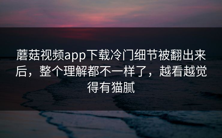 蘑菇视频app下载冷门细节被翻出来后，整个理解都不一样了，越看越觉得有猫腻