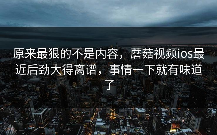 原来最狠的不是内容，蘑菇视频ios最近后劲大得离谱，事情一下就有味道了