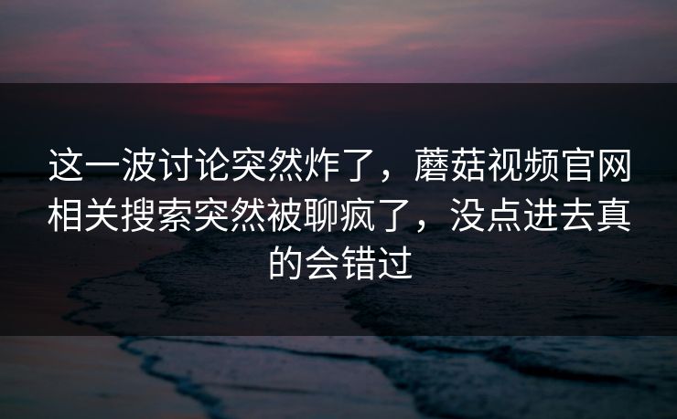 这一波讨论突然炸了,蘑菇视频官网相关搜索突然被聊疯了,没点进去真的会错过 这一波讨论突然炸了,蘑菇视频官网相关搜索突然被聊疯了,没点进去真的会错过