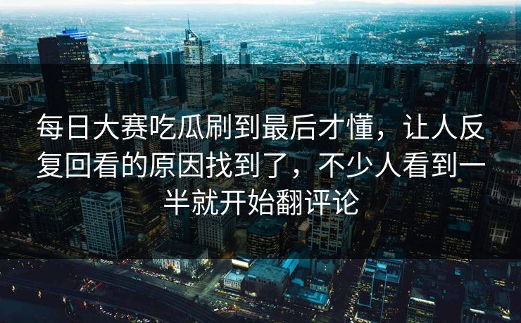 每日大赛吃瓜刷到最后才懂,让人反复回看的原因找到了,不少人看到一半就开始翻评论 每日大赛吃瓜刷到最后才懂,让人反复回看的原因找到了,不少人看到一半就开始翻评论