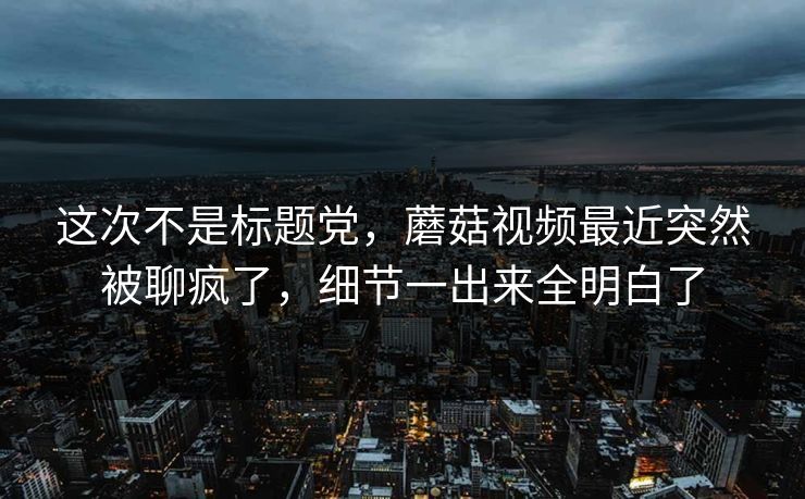 这次不是标题党，蘑菇视频最近突然被聊疯了，细节一出来全明白了