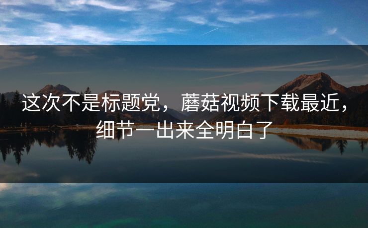 这次不是标题党，蘑菇视频下载最近，细节一出来全明白了
