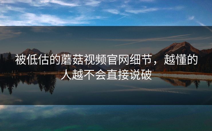 被低估的蘑菇视频官网细节,越懂的人越不会直接说破 被低估的蘑菇视频官网细节,越懂的人越不会直接说破