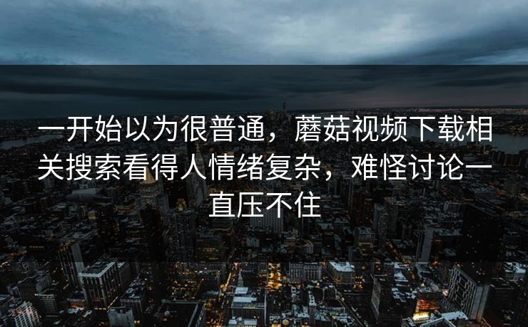 一开始以为很普通,蘑菇视频下载相关搜索看得人情绪复杂,难怪讨论一直压不住 一开始以为很普通,蘑菇视频下载相关搜索看得人情绪复杂,难怪讨论一直压不住