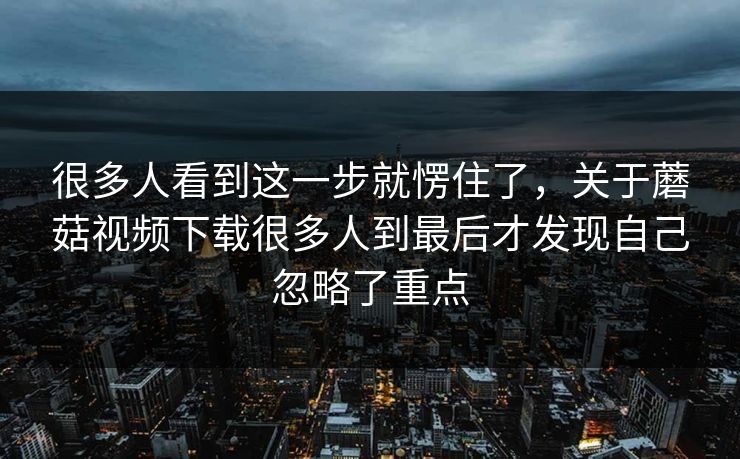 很多人看到这一步就愣住了,关于蘑菇视频下载很多人到最后才发现自己忽略了重点 很多人看到这一步就愣住了,关于蘑菇视频下载很多人到最后才发现自己忽略了重点