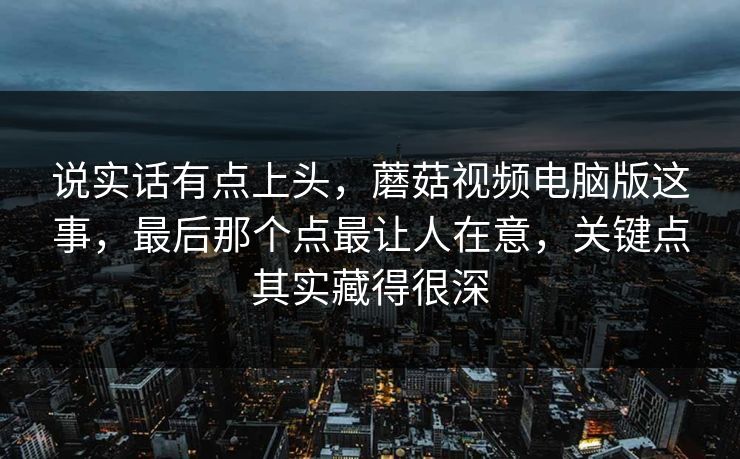 说实话有点上头，蘑菇视频电脑版这事，最后那个点最让人在意，关键点其实藏得很深
