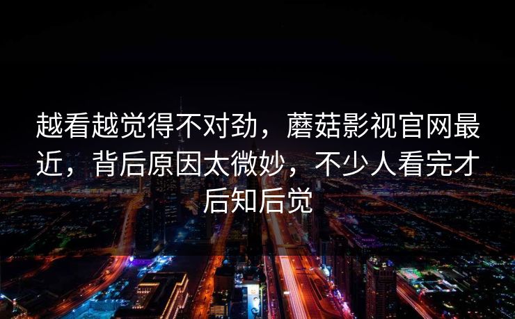 越看越觉得不对劲,蘑菇影视官网最近,背后原因太微妙,不少人看完才后知后觉 越看越觉得不对劲,蘑菇影视官网最近,背后原因太微妙,不少人看完才后知后觉