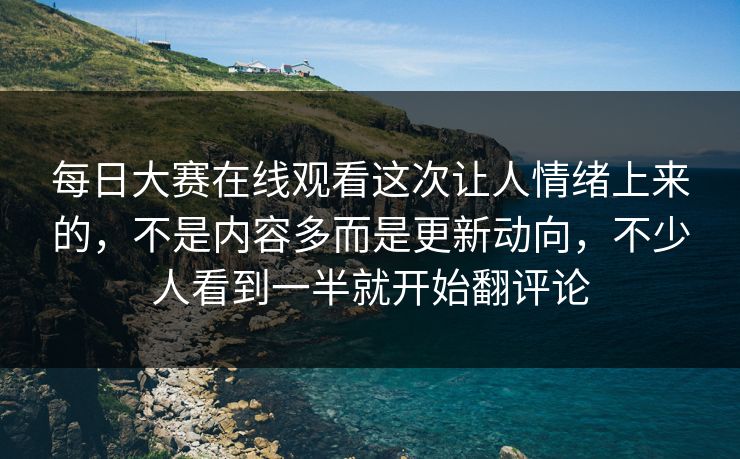 每日大赛在线观看这次让人情绪上来的，不是内容多而是更新动向，不少人看到一半就开始翻评论