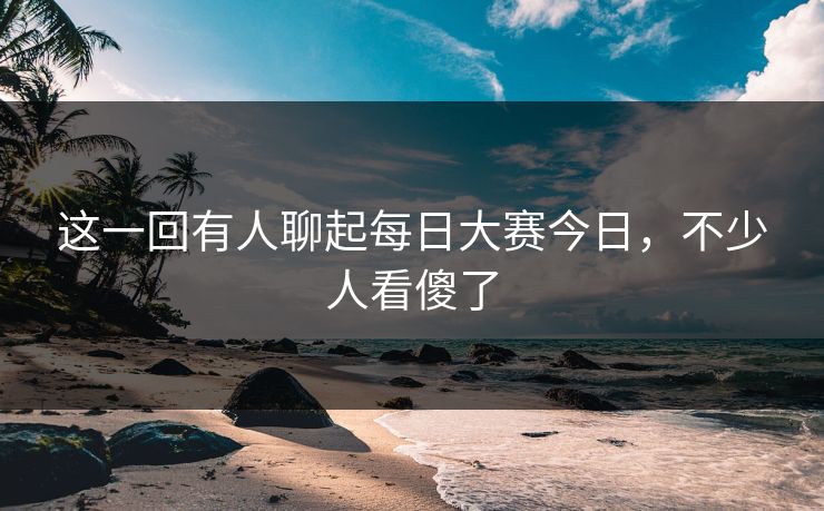 这一回有人聊起每日大赛今日，不少人看傻了