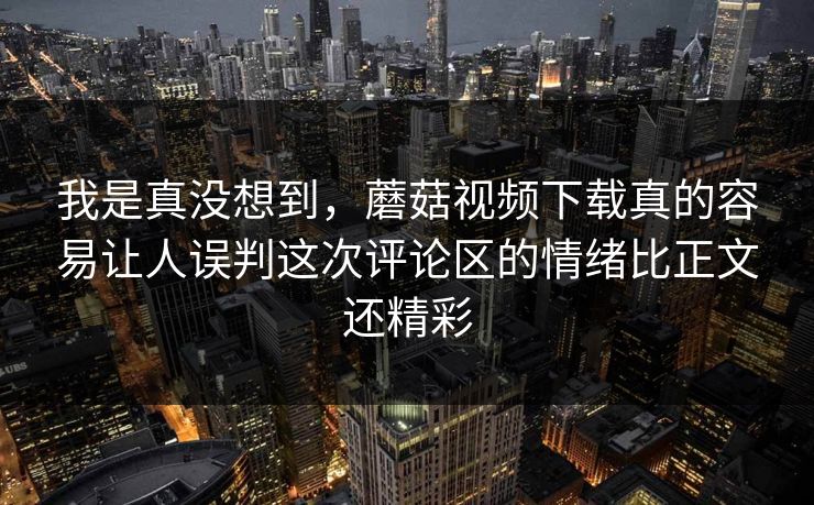 我是真没想到，蘑菇视频下载真的容易让人误判这次评论区的情绪比正文还精彩