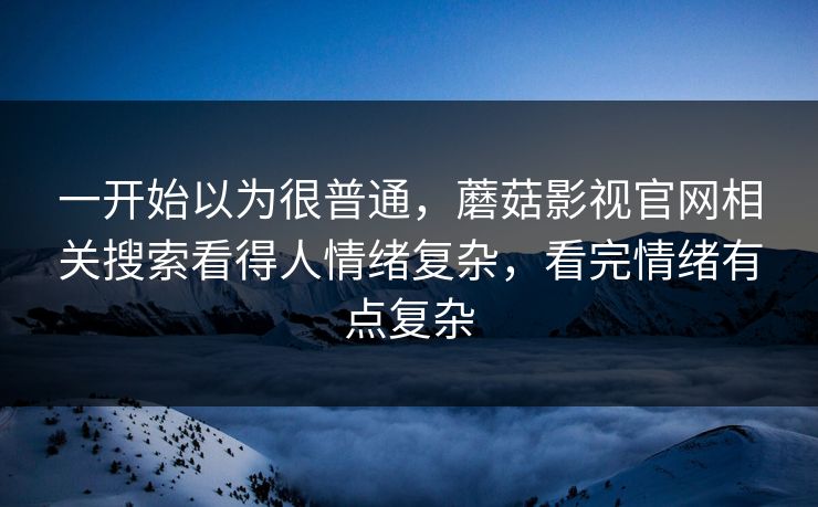 一开始以为很普通，蘑菇影视官网相关搜索看得人情绪复杂，看完情绪有点复杂