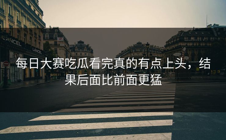 每日大赛吃瓜看完真的有点上头，结果后面比前面更猛