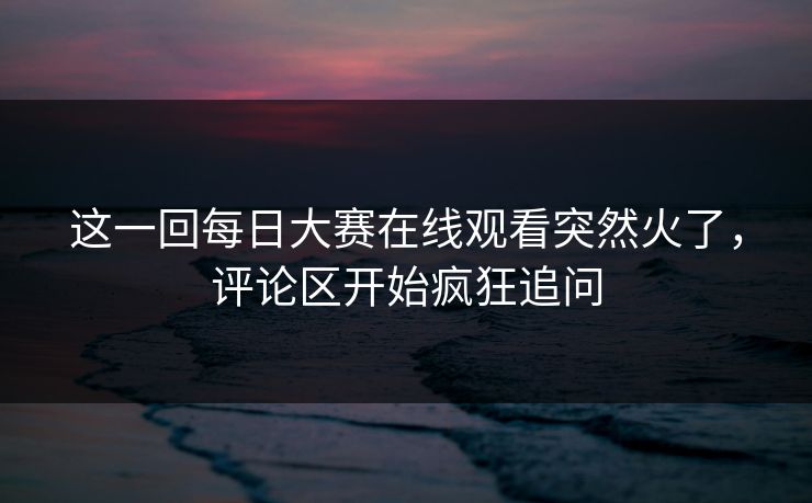 这一回每日大赛在线观看突然火了，评论区开始疯狂追问