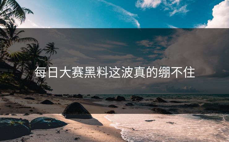 每日大赛黑料这波真的绷不住