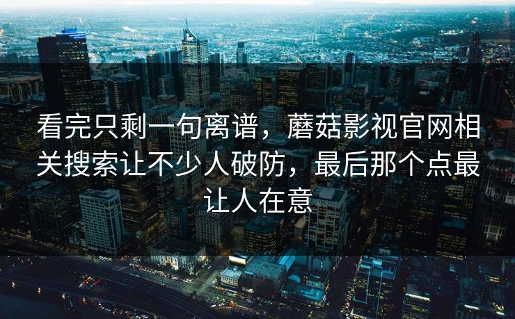 看完只剩一句离谱，蘑菇影视官网相关搜索让不少人破防，最后那个点最让人在意
