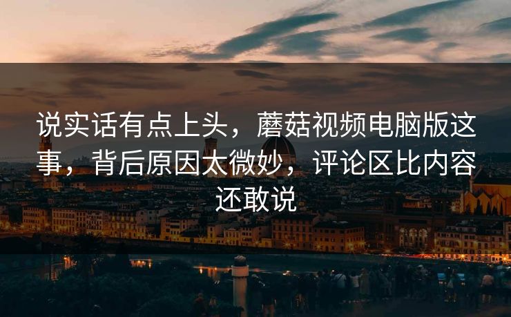说实话有点上头，蘑菇视频电脑版这事，背后原因太微妙，评论区比内容还敢说