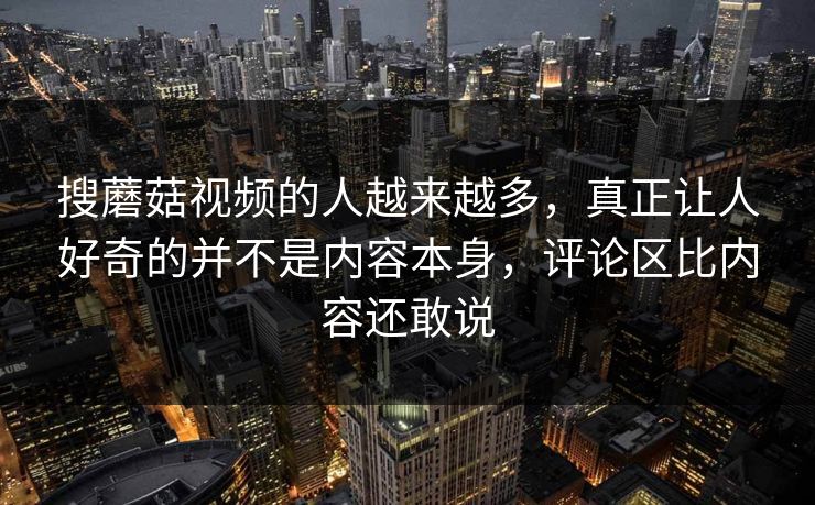 搜蘑菇视频的人越来越多,真正让人好奇的并不是内容本身,评论区比内容还敢说 搜蘑菇视频的人越来越多,真正让人好奇的并不是内容本身,评论区比内容还敢说