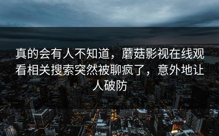 真的会有人不知道，蘑菇影视在线观看相关搜索突然被聊疯了，意外地让人破防