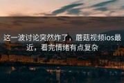这一波讨论突然炸了，蘑菇视频ios最近，看完情绪有点复杂