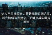 这次不是标题党，蘑菇视频官网这事，看完情绪有点复杂，关键点其实藏得很深