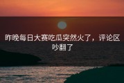 昨晚每日大赛吃瓜突然火了，评论区吵翻了