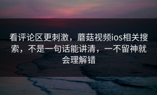 看评论区更刺激，蘑菇视频ios相关搜索，不是一句话能讲清，一不留神就会理解错