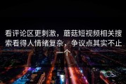 看评论区更刺激，蘑菇短视频相关搜索看得人情绪复杂，争议点其实不止一个