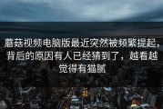 蘑菇视频电脑版最近突然被频繁提起，背后的原因有人已经猜到了，越看越觉得有猫腻