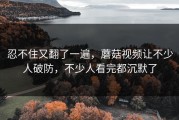 忍不住又翻了一遍，蘑菇视频让不少人破防，不少人看完都沉默了