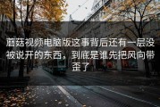 蘑菇视频电脑版这事背后还有一层没被说开的东西，到底是谁先把风向带歪了
