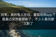别笑，真的有人在找，蘑菇视频app下载最近突然被聊疯了，不少人看完都沉默了