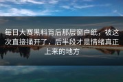 每日大赛黑料背后那层窗户纸，被这次直接捅开了，后半段才是情绪真正上来的地方