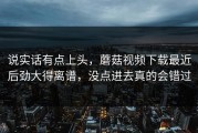 说实话有点上头，蘑菇视频下载最近后劲大得离谱，没点进去真的会错过
